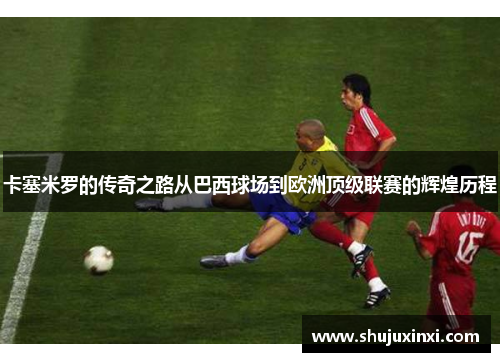 卡塞米罗的传奇之路从巴西球场到欧洲顶级联赛的辉煌历程