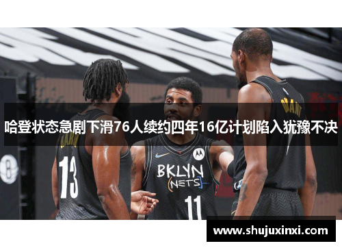 哈登状态急剧下滑76人续约四年16亿计划陷入犹豫不决