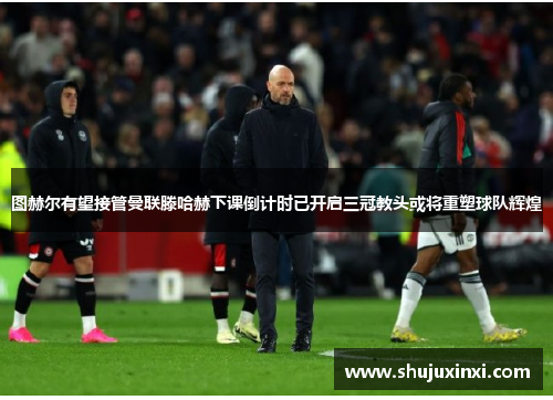 图赫尔有望接管曼联滕哈赫下课倒计时已开启三冠教头或将重塑球队辉煌