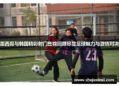 墨西哥与韩国精彩射门集锦回顾尽显足球魅力与激情对决