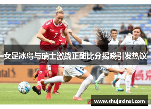 女足冰岛与瑞士激战正酣比分揭晓引发热议